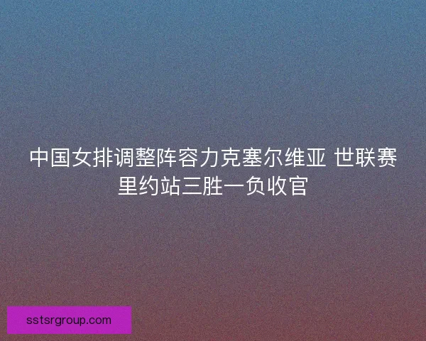 中国女排调整阵容力克塞尔维亚 世联赛里约站三胜一负收官
