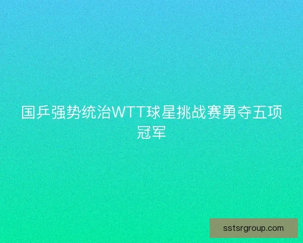 国乒强势统治WTT球星挑战赛勇夺五项冠军