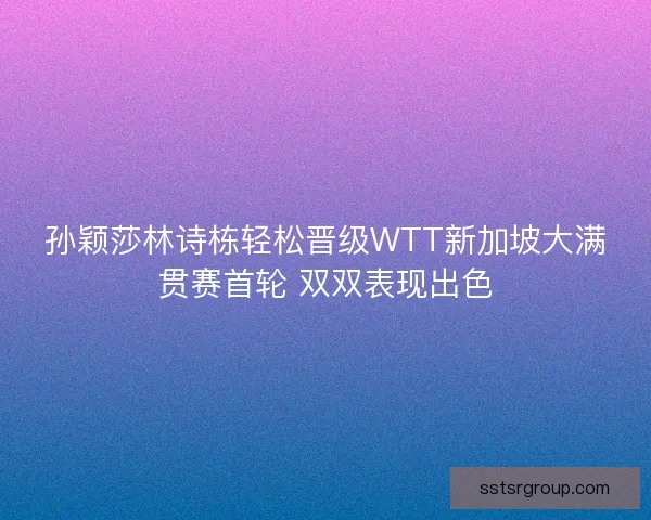 孙颖莎林诗栋轻松晋级WTT新加坡大满贯赛首轮 双双表现出色