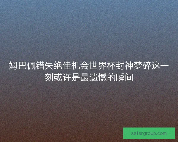 姆巴佩错失绝佳机会世界杯封神梦碎这一刻或许是最遗憾的瞬间